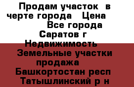 Продам участок​ в черте города › Цена ­ 500 000 - Все города, Саратов г. Недвижимость » Земельные участки продажа   . Башкортостан респ.,Татышлинский р-н